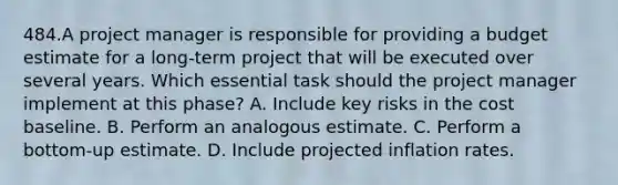 484.A project manager is responsible for providing a budget estimate for a long-term project that will be executed over several years. Which essential task should the project manager implement at this phase? A. Include key risks in the cost baseline. B. Perform an analogous estimate. C. Perform a bottom-up estimate. D. Include projected inflation rates.