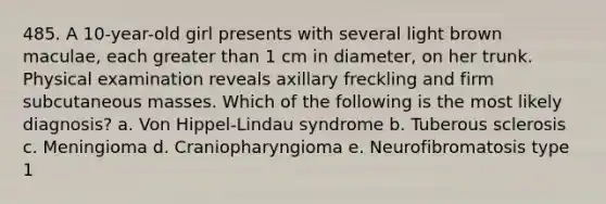 485. A 10-year-old girl presents with several light brown maculae, each greater than 1 cm in diameter, on her trunk. Physical examination reveals axillary freckling and firm subcutaneous masses. Which of the following is the most likely diagnosis? a. Von Hippel-Lindau syndrome b. Tuberous sclerosis c. Meningioma d. Craniopharyngioma e. Neurofibromatosis type 1