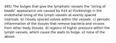 485) The bulges that give the lymphatic vessels the "string of beads" appearance are caused by 614 a) thickenings in the endothelial lining of the lymph vessels at evenly spaced intervals. b) closely spaced valves within the vessels. c) periodic inflammation of the tissues that remove bacteria and viruses from other body tissues. d) regions of higher pressure within the lymph vessels, which cause the walls to bulge. e) none of the above.