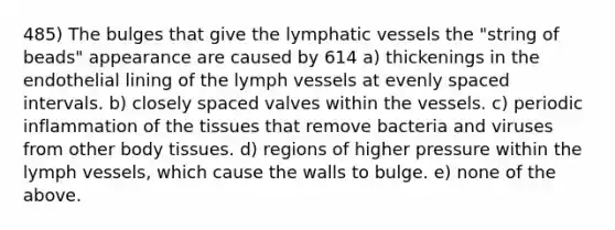 485) The bulges that give the lymphatic vessels the "string of beads" appearance are caused by 614 a) thickenings in the endothelial lining of the lymph vessels at evenly spaced intervals. b) closely spaced valves within the vessels. c) periodic inflammation of the tissues that remove bacteria and viruses from other body tissues. d) regions of higher pressure within the lymph vessels, which cause the walls to bulge. e) none of the above.