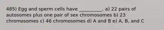 485) Egg and sperm cells have __________. a) 22 pairs of autosomes plus one pair of sex chromosomes b) 23 chromosomes c) 46 chromosomes d) A and B e) A, B, and C