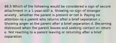 48.5 Which of the following would be considered a sign of secure attachment in a 1-year-old? a. Showing no sign of stranger anxiety , whether the parent is present or not b. Paying no attention to a parent who returns after a brief separation c. Showing anger at the parent after a brief separation d. Becoming distressed when the parent leaves and seeking contact on return e. Not reacting to a parent leaving or returning after a brief separation