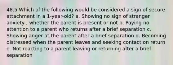 48.5 Which of the following would be considered a sign of secure attachment in a 1-year-old? a. Showing no sign of stranger anxiety , whether the parent is present or not b. Paying no attention to a parent who returns after a brief separation c. Showing anger at the parent after a brief separation d. Becoming distressed when the parent leaves and seeking contact on return e. Not reacting to a parent leaving or returning after a brief separation