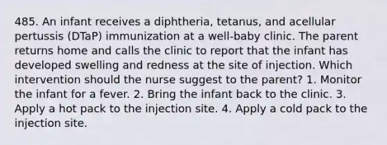 485. An infant receives a diphtheria, tetanus, and acellular pertussis (DTaP) immunization at a well-baby clinic. The parent returns home and calls the clinic to report that the infant has developed swelling and redness at the site of injection. Which intervention should the nurse suggest to the parent? 1. Monitor the infant for a fever. 2. Bring the infant back to the clinic. 3. Apply a hot pack to the injection site. 4. Apply a cold pack to the injection site.