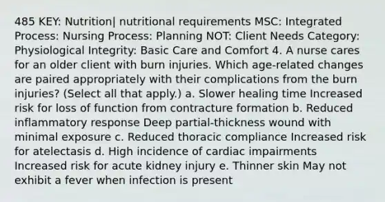 485 KEY: Nutrition| nutritional requirements MSC: Integrated Process: Nursing Process: Planning NOT: Client Needs Category: Physiological Integrity: Basic Care and Comfort 4. A nurse cares for an older client with burn injuries. Which age-related changes are paired appropriately with their complications from the burn injuries? (Select all that apply.) a. Slower healing time Increased risk for loss of function from contracture formation b. Reduced inflammatory response Deep partial-thickness wound with minimal exposure c. Reduced thoracic compliance Increased risk for atelectasis d. High incidence of cardiac impairments Increased risk for acute kidney injury e. Thinner skin May not exhibit a fever when infection is present