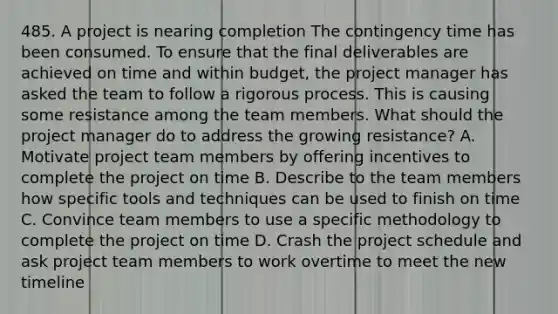 485. A project is nearing completion The contingency time has been consumed. To ensure that the final deliverables are achieved on time and within budget, the project manager has asked the team to follow a rigorous process. This is causing some resistance among the team members. What should the project manager do to address the growing resistance? A. Motivate project team members by offering incentives to complete the project on time B. Describe to the team members how specific tools and techniques can be used to finish on time C. Convince team members to use a specific methodology to complete the project on time D. Crash the project schedule and ask project team members to work overtime to meet the new timeline