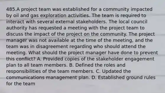 485.A project team was established for a community impacted by oil and gas exploration activities. The team is required to interact with several external stakeholders. The local council authority has requested a meeting with the project team to discuss the impact of the project on the community. The project manager was not available at the time of the meeting, and the team was in disagreement regarding who should attend the meeting. What should the project manager have done to prevent this conflict? A. Provided copies of the stakeholder engagement plan to all team members. B. Defined the roles and responsibilities of the team members. C. Updated the communications management plan. D. Established ground rules for the team