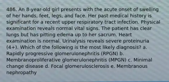 486. An 8-year-old girl presents with the acute onset of swelling of her hands, feet, legs, and face. Her past medical history is significant for a recent upper respiratory tract infection. Physical examination reveals normal vital signs. The patient has clear lungs but has pitting edema up to her sacrum. Heart examination is normal. Urinalysis reveals severe proteinuria (4+). Which of the following is the most likely diagnosis? a. Rapidly progressive glomerulonephritis (RPGN) b. Membranoproliferative glomerulonephritis (MPGN) c. Minimal change disease d. Focal glomerulosclerosis e. Membranous nephropathy