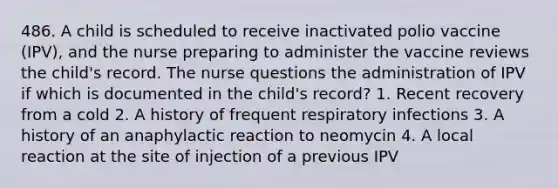 486. A child is scheduled to receive inactivated polio vaccine (IPV), and the nurse preparing to administer the vaccine reviews the child's record. The nurse questions the administration of IPV if which is documented in the child's record? 1. Recent recovery from a cold 2. A history of frequent respiratory infections 3. A history of an anaphylactic reaction to neomycin 4. A local reaction at the site of injection of a previous IPV