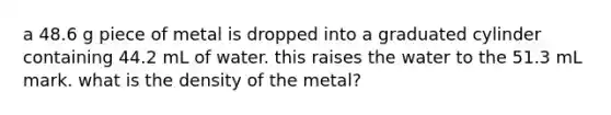 a 48.6 g piece of metal is dropped into a graduated cylinder containing 44.2 mL of water. this raises the water to the 51.3 mL mark. what is the density of the metal?