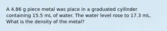 A 4.86 g piece metal was place in a graduated cyilinder containing 15.5 mL of water. The water level rose to 17.3 mL. What is the density of the metal?