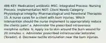 486 KEY: Medication| antibiotic MSC: Integrated Process: Nursing Process: Implementation NOT: Client Needs Category: Physiological Integrity: Pharmacological and Parenteral Therapies 15. A nurse cares for a client with burn injuries. Which intervention should the nurse implement to appropriately reduce the clients pain? a. Administer the prescribed intravenous morphine sulfate. b. Apply ice to skin around the burn wound for 20 minutes. c. Administer prescribed intramuscular ketorolac (Toradol). d. Decrease tactile stimulation near the burn injuries.