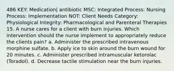 486 KEY: Medication| antibiotic MSC: Integrated Process: Nursing Process: Implementation NOT: Client Needs Category: Physiological Integrity: Pharmacological and Parenteral Therapies 15. A nurse cares for a client with burn injuries. Which intervention should the nurse implement to appropriately reduce the clients pain? a. Administer the prescribed intravenous morphine sulfate. b. Apply ice to skin around the burn wound for 20 minutes. c. Administer prescribed intramuscular ketorolac (Toradol). d. Decrease tactile stimulation near the burn injuries.