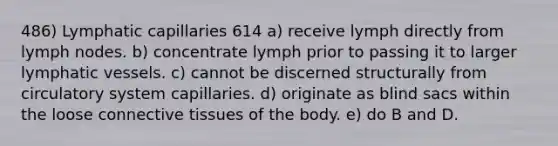 486) Lymphatic capillaries 614 a) receive lymph directly from lymph nodes. b) concentrate lymph prior to passing it to larger lymphatic vessels. c) cannot be discerned structurally from circulatory system capillaries. d) originate as blind sacs within the loose connective tissues of the body. e) do B and D.