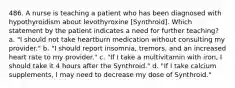 486. A nurse is teaching a patient who has been diagnosed with hypothyroidism about levothyroxine [Synthroid]. Which statement by the patient indicates a need for further teaching? a. "I should not take heartburn medication without consulting my provider." b. "I should report insomnia, tremors, and an increased heart rate to my provider." c. "If I take a multivitamin with iron, I should take it 4 hours after the Synthroid." d. "If I take calcium supplements, I may need to decrease my dose of Synthroid."