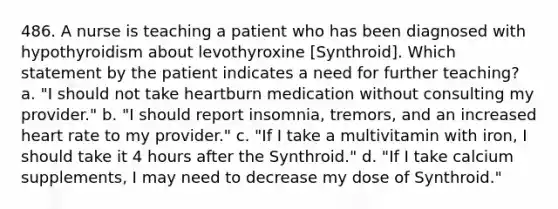 486. A nurse is teaching a patient who has been diagnosed with hypothyroidism about levothyroxine [Synthroid]. Which statement by the patient indicates a need for further teaching? a. "I should not take heartburn medication without consulting my provider." b. "I should report insomnia, tremors, and an increased heart rate to my provider." c. "If I take a multivitamin with iron, I should take it 4 hours after the Synthroid." d. "If I take calcium supplements, I may need to decrease my dose of Synthroid."