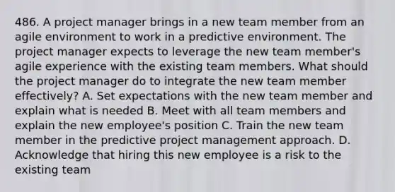 486. A project manager brings in a new team member from an agile environment to work in a predictive environment. The project manager expects to leverage the new team member's agile experience with the existing team members. What should the project manager do to integrate the new team member effectively? A. Set expectations with the new team member and explain what is needed B. Meet with all team members and explain the new employee's position C. Train the new team member in the predictive project management approach. D. Acknowledge that hiring this new employee is a risk to the existing team