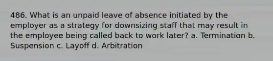 486. What is an unpaid leave of absence initiated by the employer as a strategy for downsizing staff that may result in the employee being called back to work later? a. Termination b. Suspension c. Layoff d. Arbitration