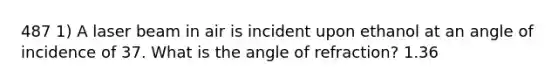 487 1) A laser beam in air is incident upon ethanol at an angle of incidence of 37. What is the angle of refraction? 1.36