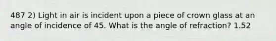 487 2) Light in air is incident upon a piece of crown glass at an angle of incidence of 45. What is the angle of refraction? 1.52