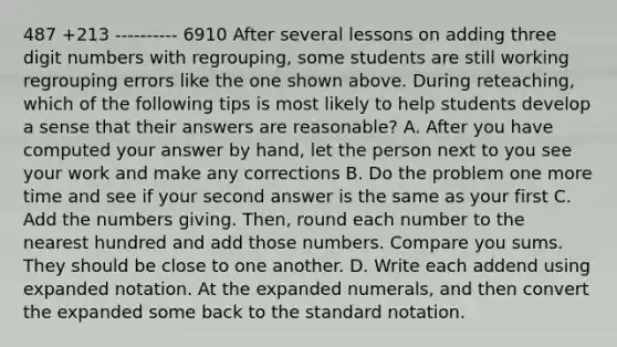 487 +213 ---------- 6910 After several lessons on adding three digit numbers with regrouping, some students are still working regrouping errors like the one shown above. During reteaching, which of the following tips is most likely to help students develop a sense that their answers are reasonable? A. After you have computed your answer by hand, let the person next to you see your work and make any corrections B. Do the problem one more time and see if your second answer is the same as your first C. Add the numbers giving. Then, round each number to the nearest hundred and add those numbers. Compare you sums. They should be close to one another. D. Write each addend using expanded notation. At the expanded numerals, and then convert the expanded some back to the standard notation.