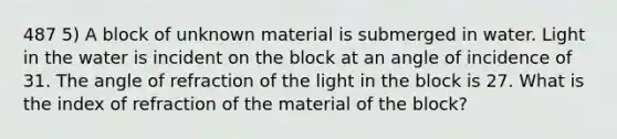 487 5) A block of unknown material is submerged in water. Light in the water is incident on the block at an angle of incidence of 31. The angle of refraction of the light in the block is 27. What is the index of refraction of the material of the block?