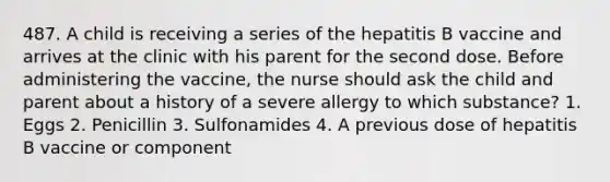 487. A child is receiving a series of the hepatitis B vaccine and arrives at the clinic with his parent for the second dose. Before administering the vaccine, the nurse should ask the child and parent about a history of a severe allergy to which substance? 1. Eggs 2. Penicillin 3. Sulfonamides 4. A previous dose of hepatitis B vaccine or component