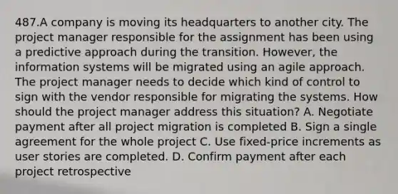 487.A company is moving its headquarters to another city. The project manager responsible for the assignment has been using a predictive approach during the transition. However, the information systems will be migrated using an agile approach. The project manager needs to decide which kind of control to sign with the vendor responsible for migrating the systems. How should the project manager address this situation? A. Negotiate payment after all project migration is completed B. Sign a single agreement for the whole project C. Use fixed-price increments as user stories are completed. D. Confirm payment after each project retrospective