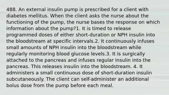 488. An external insulin pump is prescribed for a client with diabetes mellitus. When the client asks the nurse about the functioning of the pump, the nurse bases the response on which information about the pump?1. It is timed to release programmed doses of either short-duration or NPH insulin into the bloodstream at specific intervals.2. It continuously infuses small amounts of NPH insulin into the bloodstream while regularly monitoring blood glucose levels.3. It is surgically attached to the pancreas and infuses regular insulin into the pancreas. This releases insulin into the bloodstream. 4. It administers a small continuous dose of short-duration insulin subcutaneously. The client can self-administer an additional bolus dose from the pump before each meal.