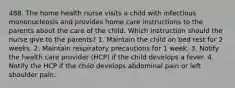 488. The home health nurse visits a child with infectious mononucleosis and provides home care instructions to the parents about the care of the child. Which instruction should the nurse give to the parents? 1. Maintain the child on bed rest for 2 weeks. 2. Maintain respiratory precautions for 1 week. 3. Notify the health care provider (HCP) if the child develops a fever. 4. Notify the HCP if the child develops abdominal pain or left shoulder pain.