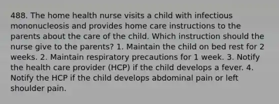 488. The home health nurse visits a child with infectious mononucleosis and provides home care instructions to the parents about the care of the child. Which instruction should the nurse give to the parents? 1. Maintain the child on bed rest for 2 weeks. 2. Maintain respiratory precautions for 1 week. 3. Notify the health care provider (HCP) if the child develops a fever. 4. Notify the HCP if the child develops abdominal pain or left shoulder pain.