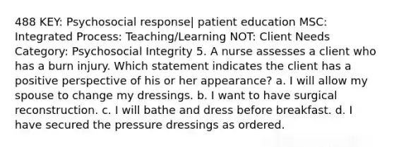 488 KEY: Psychosocial response| patient education MSC: Integrated Process: Teaching/Learning NOT: Client Needs Category: Psychosocial Integrity 5. A nurse assesses a client who has a burn injury. Which statement indicates the client has a positive perspective of his or her appearance? a. I will allow my spouse to change my dressings. b. I want to have surgical reconstruction. c. I will bathe and dress before breakfast. d. I have secured the pressure dressings as ordered.