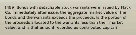 [489] Bonds with detachable stock warrants were issued by Flack Co. Immediately after issue, the aggregate market value of the bonds and the warrants exceeds the proceeds. Is the portion of the proceeds allocated to the warrants <a href='https://www.questionai.com/knowledge/k7BtlYpAMX-less-than' class='anchor-knowledge'>less than</a> their market value, and is that amount recorded as contributed capital?