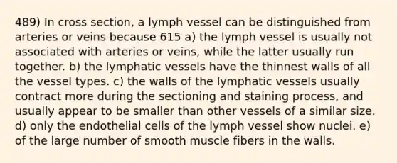 489) In cross section, a lymph vessel can be distinguished from arteries or veins because 615 a) the lymph vessel is usually not associated with arteries or veins, while the latter usually run together. b) the <a href='https://www.questionai.com/knowledge/ki6sUebkzn-lymphatic-vessels' class='anchor-knowledge'>lymphatic vessels</a> have the thinnest walls of all the vessel types. c) the walls of the lymphatic vessels usually contract more during the sectioning and staining process, and usually appear to be smaller than other vessels of a similar size. d) only the endothelial cells of the lymph vessel show nuclei. e) of the large number of smooth muscle fibers in the walls.