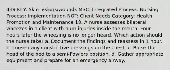 489 KEY: Skin lesions/wounds MSC: Integrated Process: Nursing Process: Implementation NOT: Client Needs Category: Health Promotion and Maintenance 18. A nurse assesses bilateral wheezes in a client with burn injuries inside the mouth. Four hours later the wheezing is no longer heard. Which action should the nurse take? a. Document the findings and reassess in 1 hour. b. Loosen any constrictive dressings on the chest. c. Raise the head of the bed to a semi-Fowlers position. d. Gather appropriate equipment and prepare for an emergency airway.