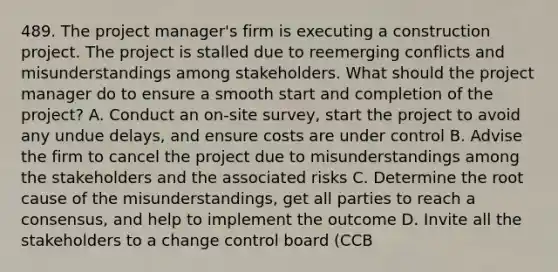 489. The project manager's firm is executing a construction project. The project is stalled due to reemerging conflicts and misunderstandings among stakeholders. What should the project manager do to ensure a smooth start and completion of the project? A. Conduct an on-site survey, start the project to avoid any undue delays, and ensure costs are under control B. Advise the firm to cancel the project due to misunderstandings among the stakeholders and the associated risks C. Determine the root cause of the misunderstandings, get all parties to reach a consensus, and help to implement the outcome D. Invite all the stakeholders to a change control board (CCB