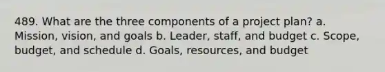 489. What are the three components of a project plan? a. Mission, vision, and goals b. Leader, staff, and budget c. Scope, budget, and schedule d. Goals, resources, and budget