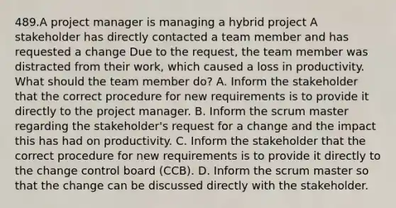 489.A project manager is managing a hybrid project A stakeholder has directly contacted a team member and has requested a change Due to the request, the team member was distracted from their work, which caused a loss in productivity. What should the team member do? A. Inform the stakeholder that the correct procedure for new requirements is to provide it directly to the project manager. B. Inform the scrum master regarding the stakeholder's request for a change and the impact this has had on productivity. C. Inform the stakeholder that the correct procedure for new requirements is to provide it directly to the change control board (CCB). D. Inform the scrum master so that the change can be discussed directly with the stakeholder.