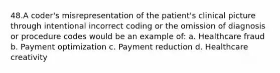 48.A coder's misrepresentation of the patient's clinical picture through intentional incorrect coding or the omission of diagnosis or procedure codes would be an example of: a. Healthcare fraud b. Payment optimization c. Payment reduction d. Healthcare creativity