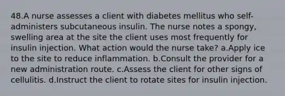 48.A nurse assesses a client with diabetes mellitus who self-administers subcutaneous insulin. The nurse notes a spongy, swelling area at the site the client uses most frequently for insulin injection. What action would the nurse take? a.Apply ice to the site to reduce inflammation. b.Consult the provider for a new administration route. c.Assess the client for other signs of cellulitis. d.Instruct the client to rotate sites for insulin injection.