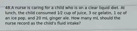 48.A nurse is caring for a child who is on a clear liquid diet. At lunch, the child consumed 1⁄2 cup of juice, 3 oz gelatin, 1 oz of an ice pop, and 20 mL ginger ale. How many mL should the nurse record as the child's fluid intake?