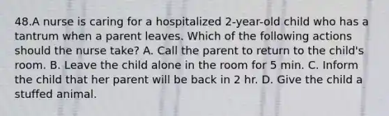 48.A nurse is caring for a hospitalized 2-year-old child who has a tantrum when a parent leaves. Which of the following actions should the nurse take? A. Call the parent to return to the child's room. B. Leave the child alone in the room for 5 min. C. Inform the child that her parent will be back in 2 hr. D. Give the child a stuffed animal.