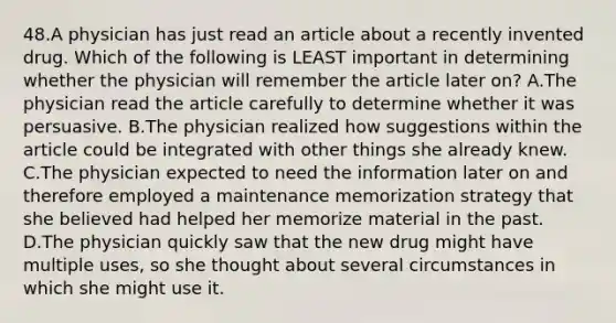 48.A physician has just read an article about a recently invented drug. Which of the following is LEAST important in determining whether the physician will remember the article later on? A.The physician read the article carefully to determine whether it was persuasive. B.The physician realized how suggestions within the article could be integrated with other things she already knew. C.The physician expected to need the information later on and therefore employed a maintenance memorization strategy that she believed had helped her memorize material in the past. D.The physician quickly saw that the new drug might have multiple uses, so she thought about several circumstances in which she might use it.