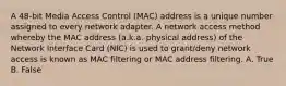 A 48-bit Media Access Control (MAC) address is a unique number assigned to every network adapter. A network access method whereby the MAC address (a.k.a. physical address) of the Network Interface Card (NIC) is used to grant/deny network access is known as MAC filtering or MAC address filtering. A. True B. False