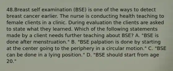 48.Breast self examination (BSE) is one of the ways to detect breast cancer earlier. The nurse is conducting health teaching to female clients in a clinic. During evaluation the clients are asked to state what they learned. Which of the following statements made by a client needs further teaching about BSE? A. "BSE is done after menstruation." B. "BSE palpation is done by starting at the center going to the periphery in a circular motion." C. "BSE can be done in a lying position." D. "BSE should start from age 20."