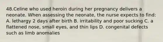 48.Celine who used heroin during her pregnancy delivers a neonate. When assessing the neonate, the nurse expects to find: A. lethargy 2 days after birth B. irritability and poor sucking C. a flattened nose, small eyes, and thin lips D. congenital defects such as limb anomalies