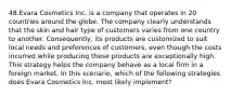 48.Evara Cosmetics Inc. is a company that operates in 20 countries around the globe. The company clearly understands that the skin and hair type of customers varies from one country to another. Consequently, its products are customized to suit local needs and preferences of customers, even though the costs incurred while producing these products are exceptionally high. This strategy helps the company behave as a local firm in a foreign market. In this scenario, which of the following strategies does Evara Cosmetics Inc. most likely implement?