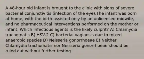 A 48-hour old infant is brought to the clinic with signs of severe bacterial conjunctivitis (infection of the eye).The infant was born at home, with the birth assisted only by an unlicensed midwife, and no pharmaceutical interventions performed on the mother or infant. Which infectious agents is the likely culprit? A) Chlamydia trachomatis B) HSV-2 C) bacterial vaginosis due to mixed anaerobic species D) Neisseria gonorrhoeae E) Neither Chlamydia trachomatis nor Neisseria gonorrhoeae should be ruled out without further testing.