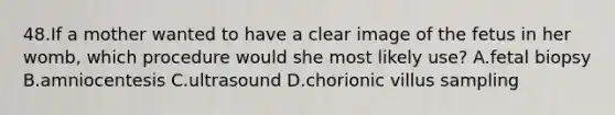 48.If a mother wanted to have a clear image of the fetus in her womb, which procedure would she most likely use? A.fetal biopsy B.amniocentesis C.ultrasound D.chorionic villus sampling