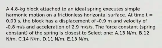 A 4.8-kg block attached to an ideal spring executes simple harmonic motion on a frictionless horizontal surface. At time t = 0.00 s, the block has a displacement of -0.9 m and velocity of -0.8 m/s and acceleration of 2.9 m/s/s. The force constant (spring constant) of the spring is closest to Select one: A.15 N/m. B.12 N/m. C.14 N/m. D.11 N/m. E.13 N/m.